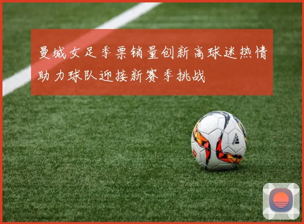 曼城女足季票销量创新高球迷热情助力球队迎接新赛季挑战