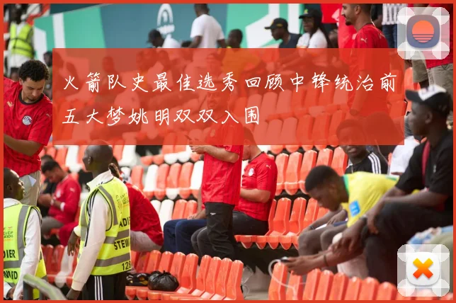 火箭队史最佳选秀回顾中锋统治前五大梦姚明双双入围