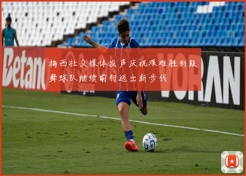 梅西社交媒体发声庆祝艰难胜利鼓舞球队继续前行迈出新步伐