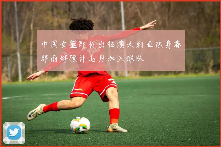 中国女篮即将出征澳大利亚热身赛邓雨婷预计七月加入球队