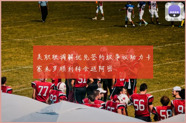 美职联调解优先签约权争议助力卡塞米罗顺利转会迈阿密