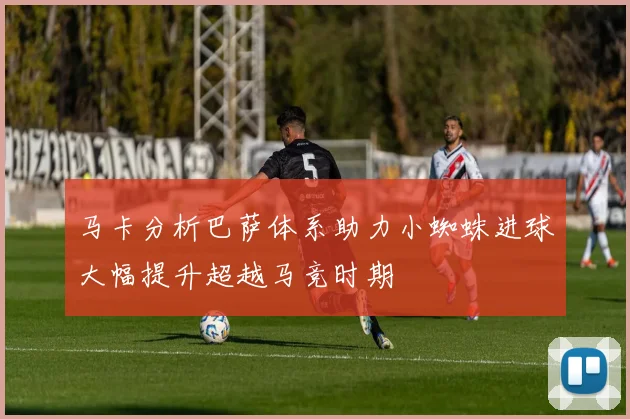 马卡分析巴萨体系助力小蜘蛛进球大幅提升超越马竞时期