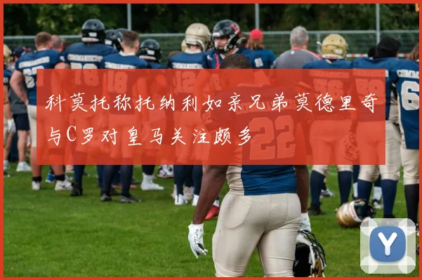 科莫托称托纳利如亲兄弟莫德里奇与C罗对皇马关注颇多