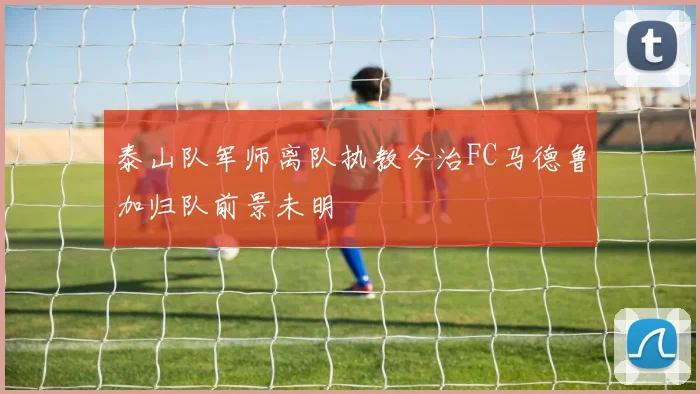 泰山队军师离队执教今治FC马德鲁加归队前景未明
