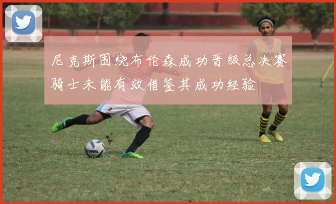 尼克斯围绕布伦森成功晋级总决赛骑士未能有效借鉴其成功经验