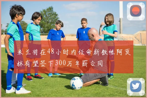 米兰将在48小时内任命新教练阿莫林有望签下300万年薪合同