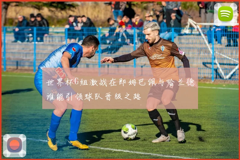 世界杯G组激战在即姆巴佩与哈兰德谁能引领球队晋级之路