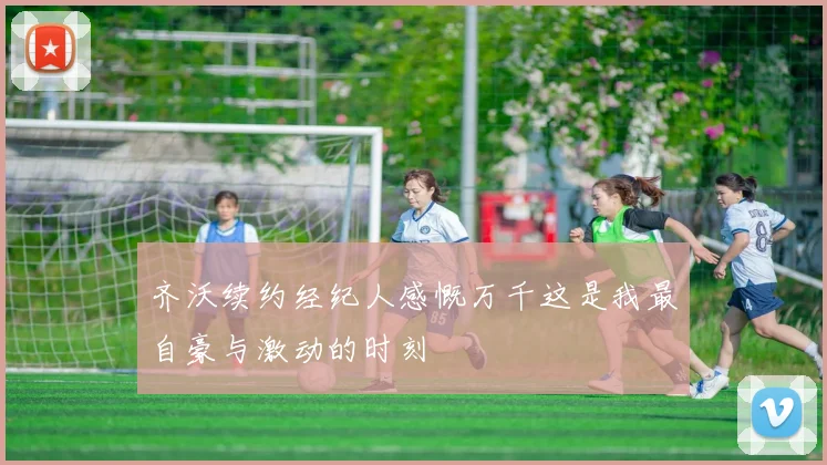 齐沃续约经纪人感慨万千这是我最自豪与激动的时刻