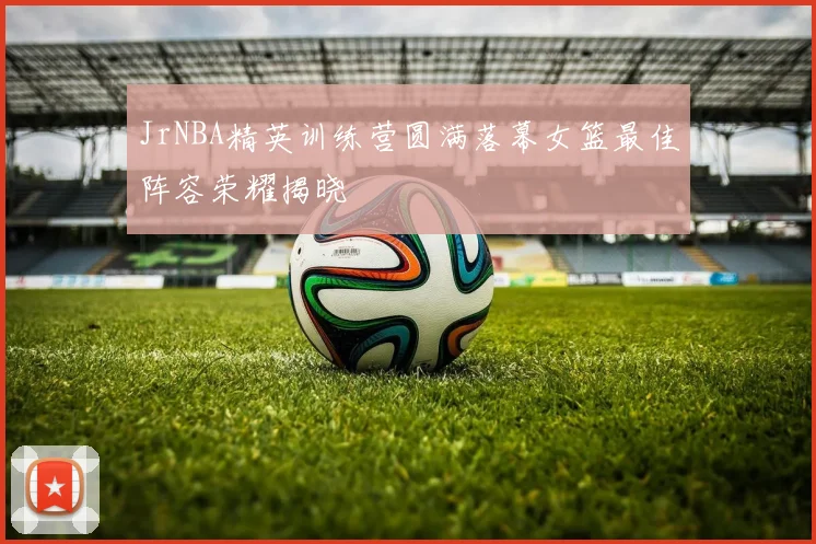 JrNBA精英训练营圆满落幕女篮最佳阵容荣耀揭晓