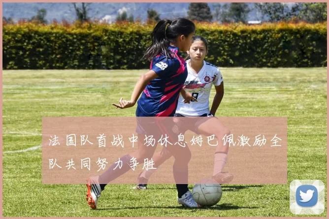 法国队首战中场休息姆巴佩激励全队共同努力争胜